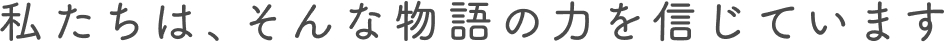私たちは、そんな物語の力を信じています